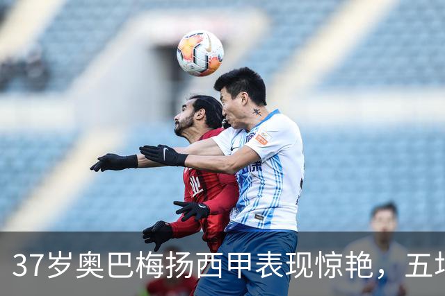 37岁奥巴梅扬西甲表现惊艳，五场比赛助力新球队奋起